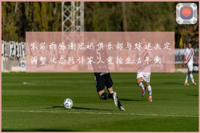 朱芳雨感谢宏远俱乐部与球迷决定调整状态陪伴家人重拾生活平衡
